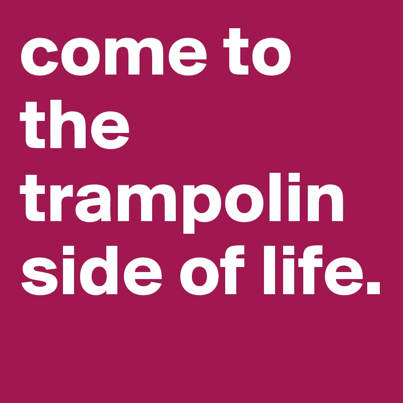 come to the  trampolin side of life.