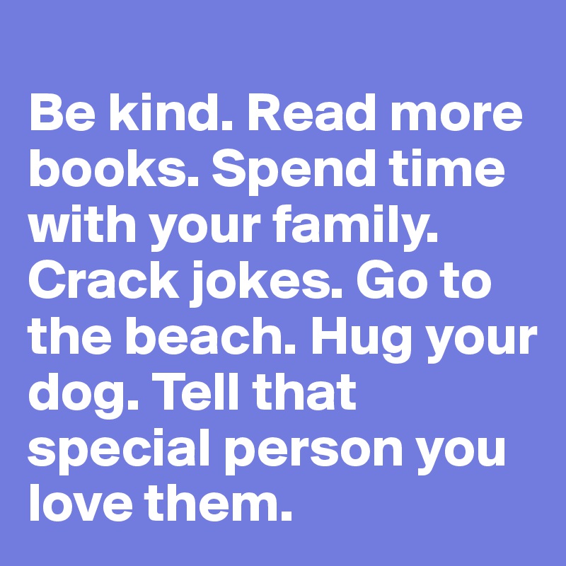 
Be kind. Read more books. Spend time with your family. Crack jokes. Go to the beach. Hug your dog. Tell that special person you love them.