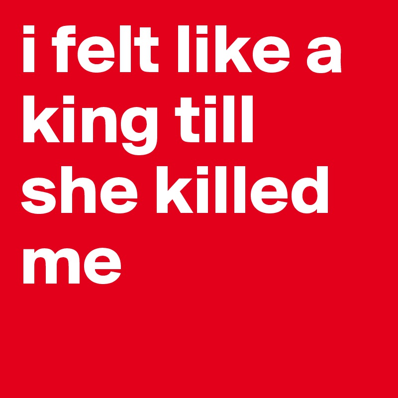 i felt like a king till she killed me
