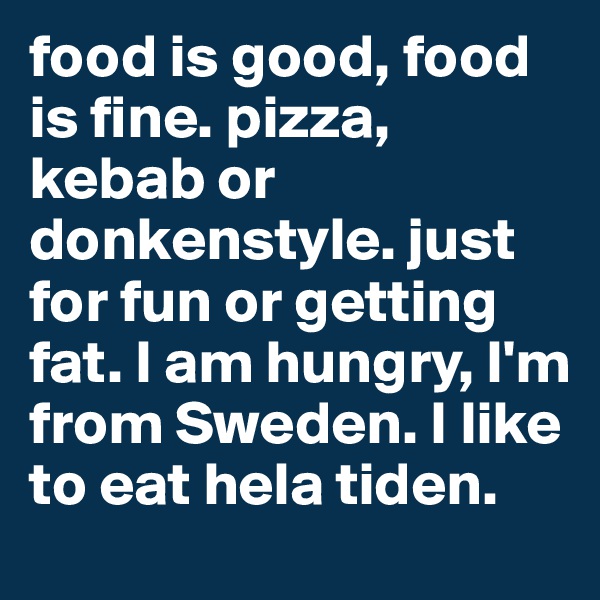 food is good, food is fine. pizza, kebab or donkenstyle. just for fun or getting fat. I am hungry, I'm from Sweden. I like to eat hela tiden. 