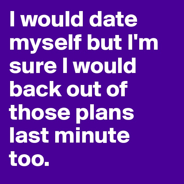 I would date myself but I'm sure I would back out of those plans last minute too. 