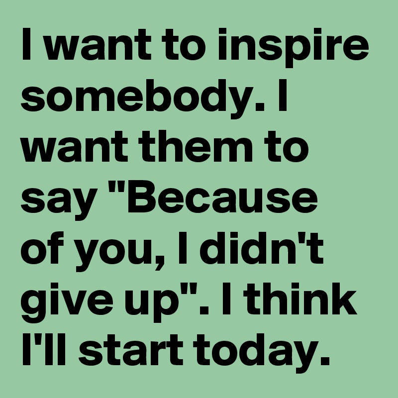 I want to inspire somebody. I want them to say "Because of you, I didn't give up". I think I'll start today.