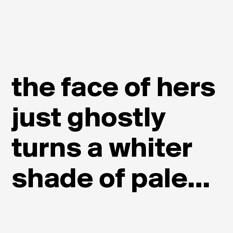 

the face of hers just ghostly turns a whiter shade of pale...