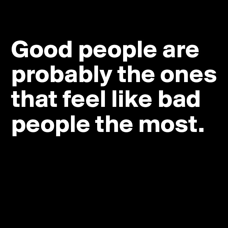 
Good people are probably the ones that feel like bad people the most.


