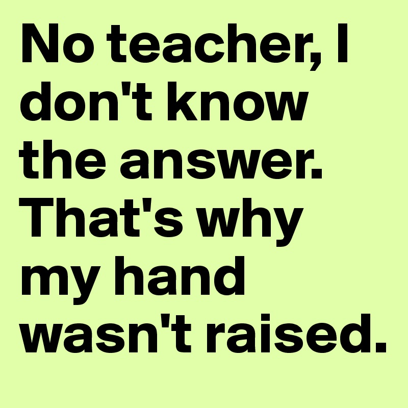 No teacher, I don't know the answer.
That's why my hand wasn't raised.