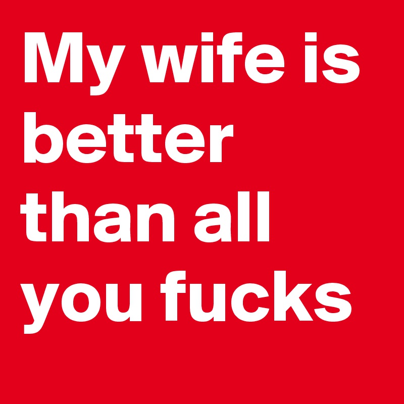 My wife is  better than all you fucks