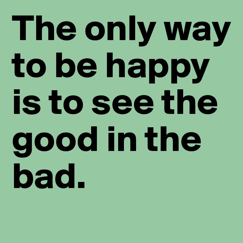 The only way to be happy is to see the good in the bad.