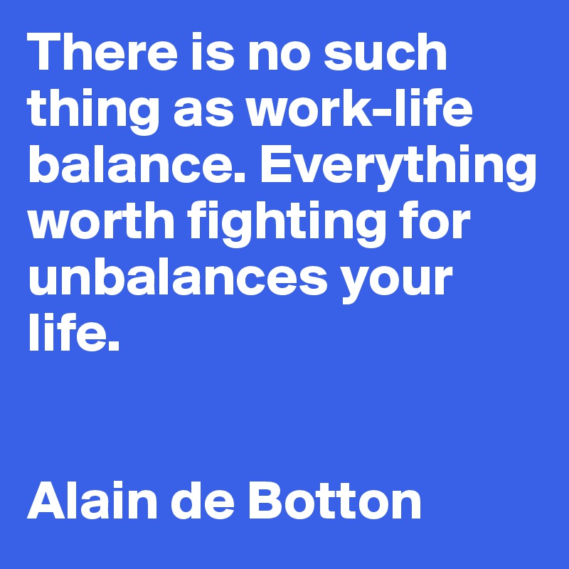 There is no such thing as work-life balance. Everything worth fighting for unbalances your life.


Alain de Botton