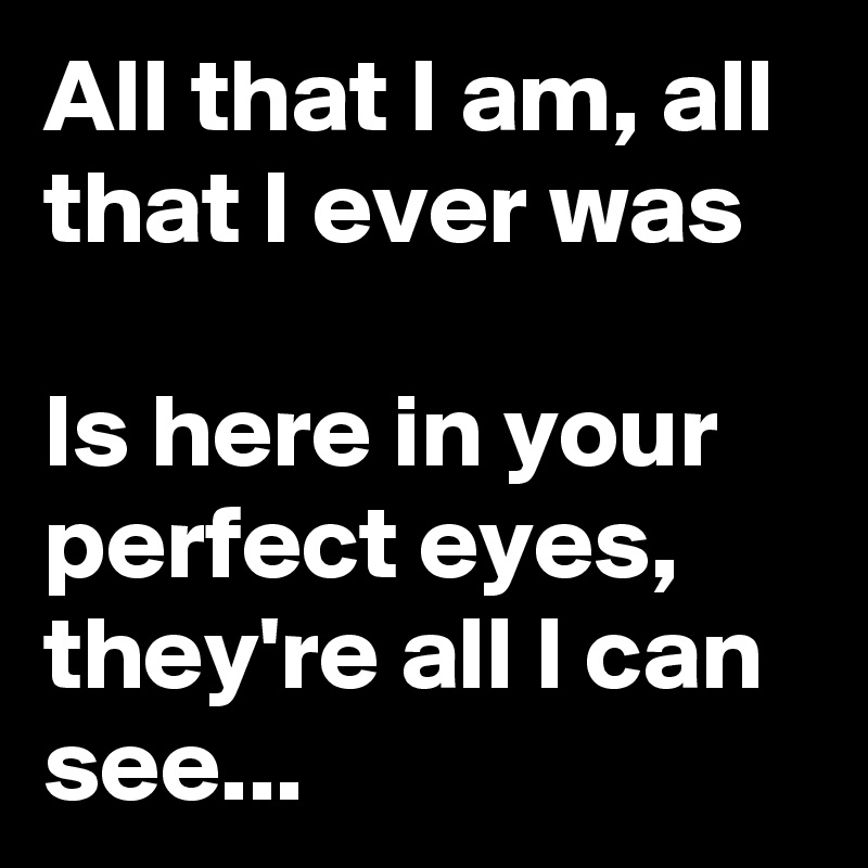 All that I am, all that I ever was

Is here in your perfect eyes, they're all I can see...