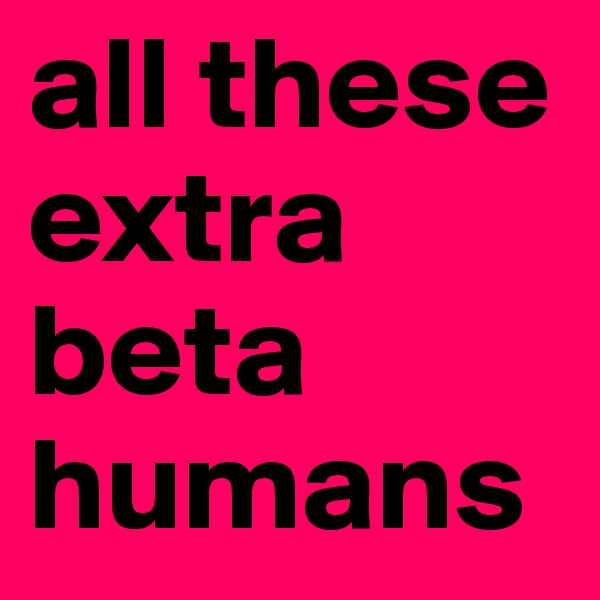 all these extra beta humans