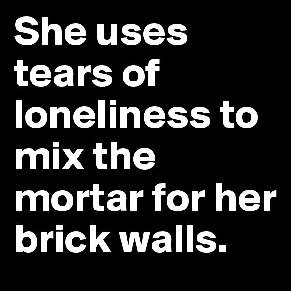 She uses tears of loneliness to mix the mortar for her brick walls.