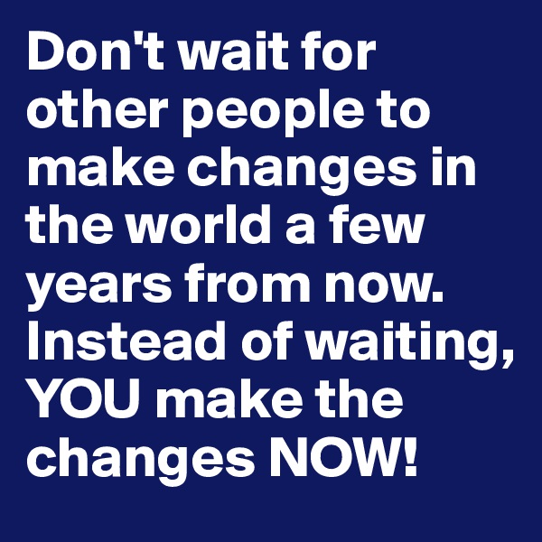 Don't wait for other people to make changes in the world a few years from now. Instead of waiting, YOU make the changes NOW!