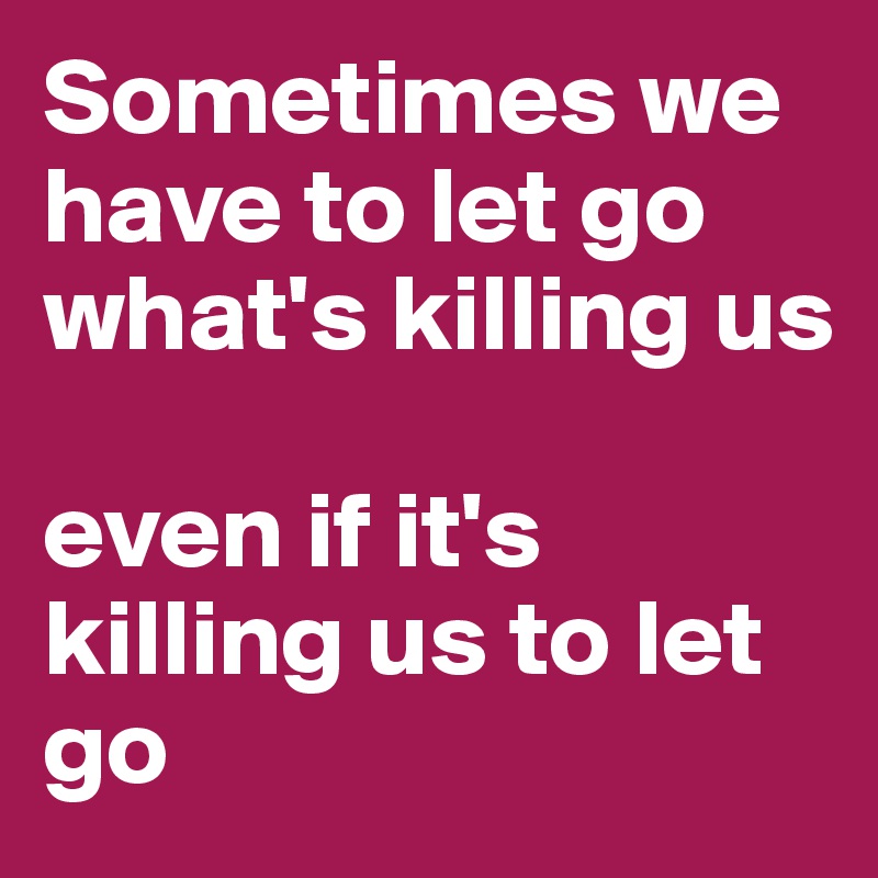 Sometimes we have to let go what's killing us

even if it's killing us to let go