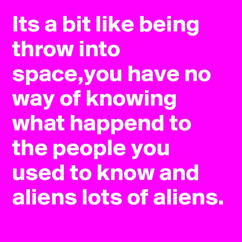 Its a bit like being throw into space,you have no way of knowing what happend to the people you used to know and aliens lots of aliens.