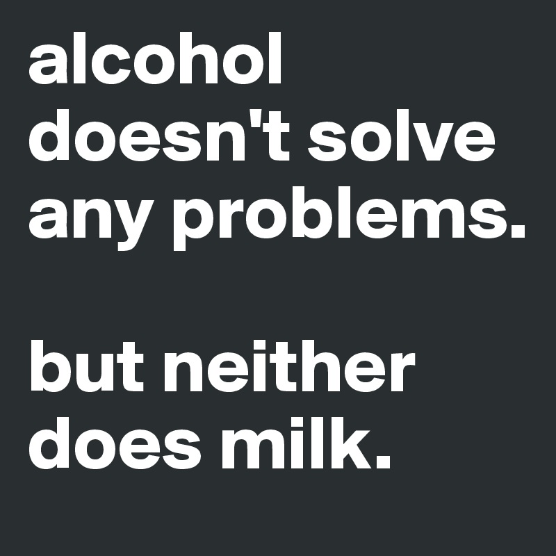 alcohol doesn't solve any problems. 

but neither does milk.