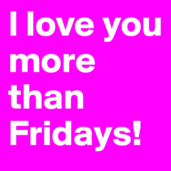 I love you more than Fridays!