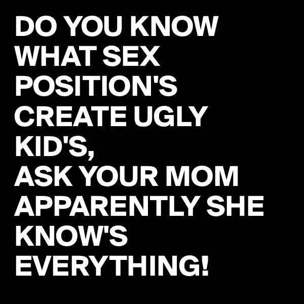 DO YOU KNOW  WHAT SEX POSITION'S CREATE UGLY KID'S,
ASK YOUR MOM APPARENTLY SHE KNOW'S EVERYTHING!