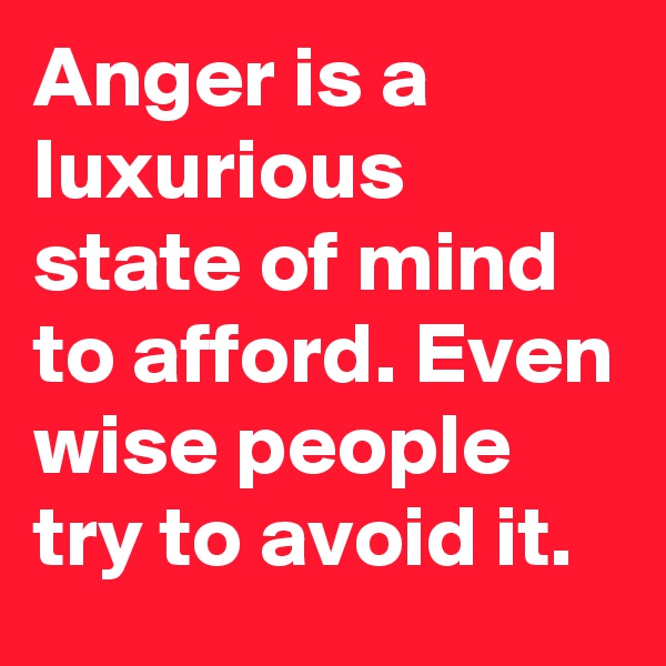 Anger is a luxurious state of mind to afford. Even wise people try to avoid it.