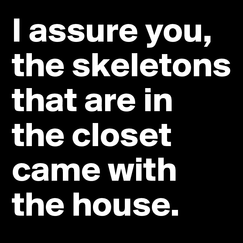I assure you, the skeletons that are in the closet came with the house.