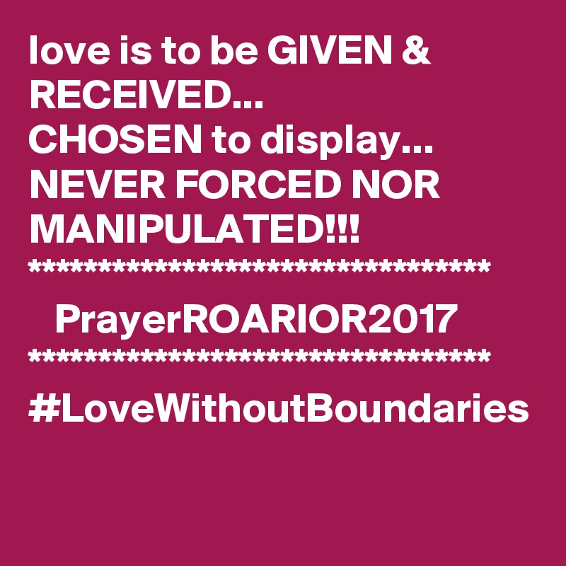 love is to be GIVEN & RECEIVED...
CHOSEN to display...
NEVER FORCED NOR MANIPULATED!!!
*********************************
   PrayerROARIOR2017
*********************************
#LoveWithoutBoundaries