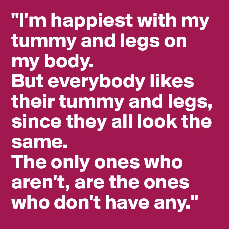 "I'm happiest with my tummy and legs on my body. 
But everybody likes their tummy and legs, since they all look the same.
The only ones who aren't, are the ones who don't have any."