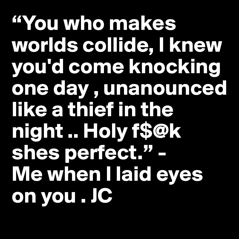 “You who makes worlds collide, I knew you'd come knocking one day , unanounced like a thief in the night .. Holy f$@k shes perfect.” - 
Me when I laid eyes on you . JC