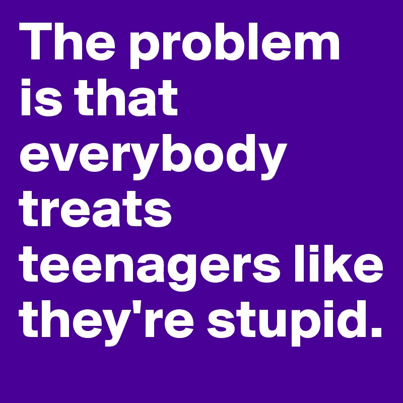 The problem is that everybody treats teenagers like they're stupid. 