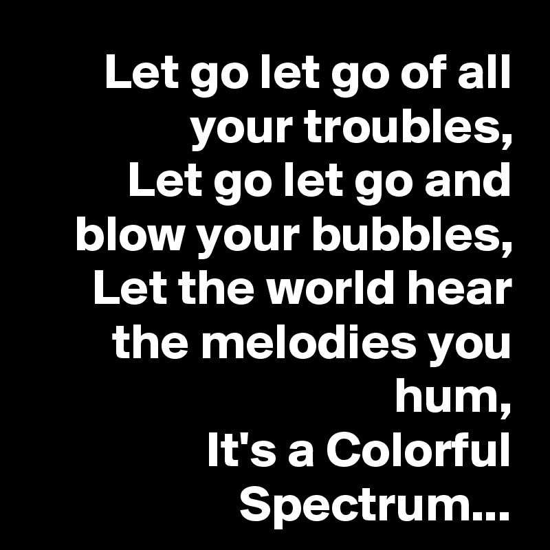 Let go let go of all your troubles,
Let go let go and blow your bubbles,
Let the world hear the melodies you hum,
It's a Colorful Spectrum...
