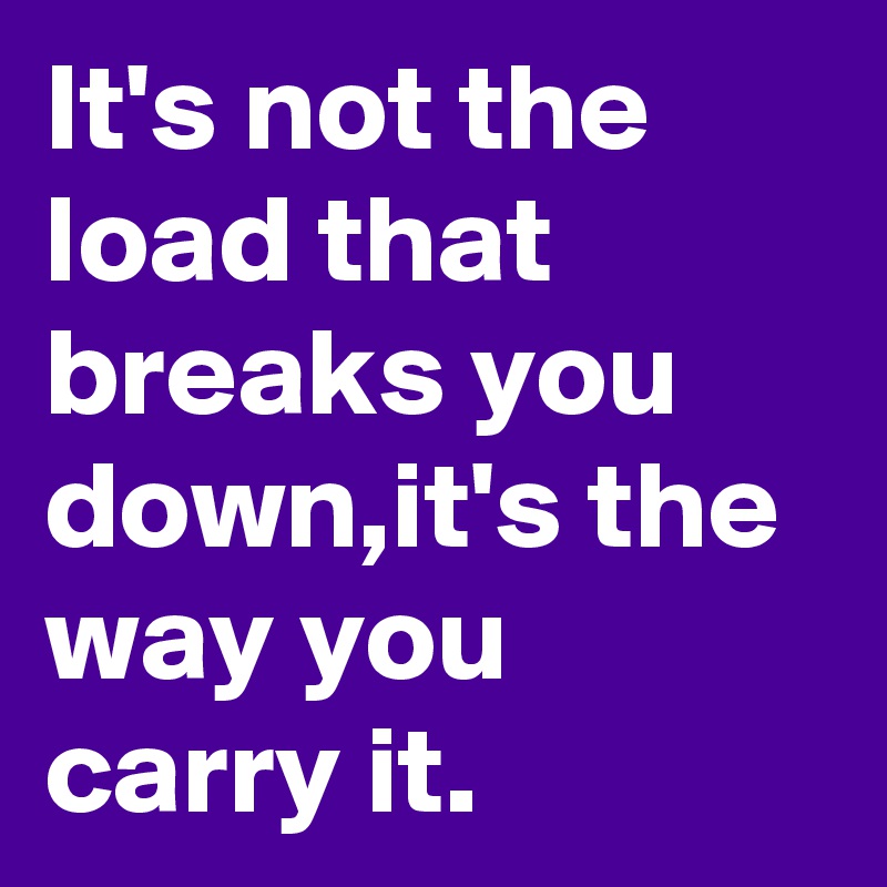 It's not the load that breaks you down,it's the way you carry it.