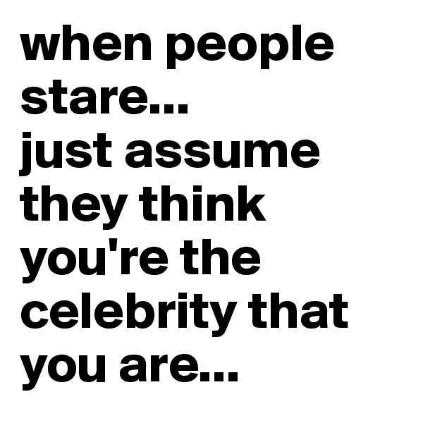 when people stare...
just assume they think you're the celebrity that you are...