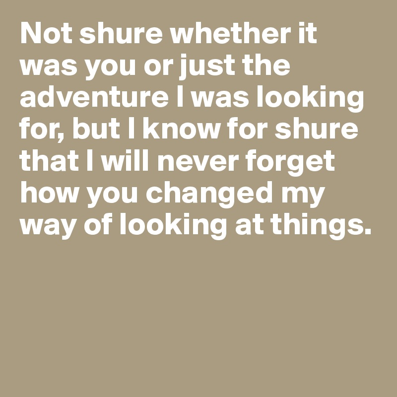Not shure whether it was you or just the adventure I was looking for, but I know for shure that I will never forget how you changed my way of looking at things. 



