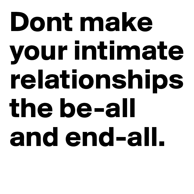 Dont make your intimate relationships the be-all and end-all.