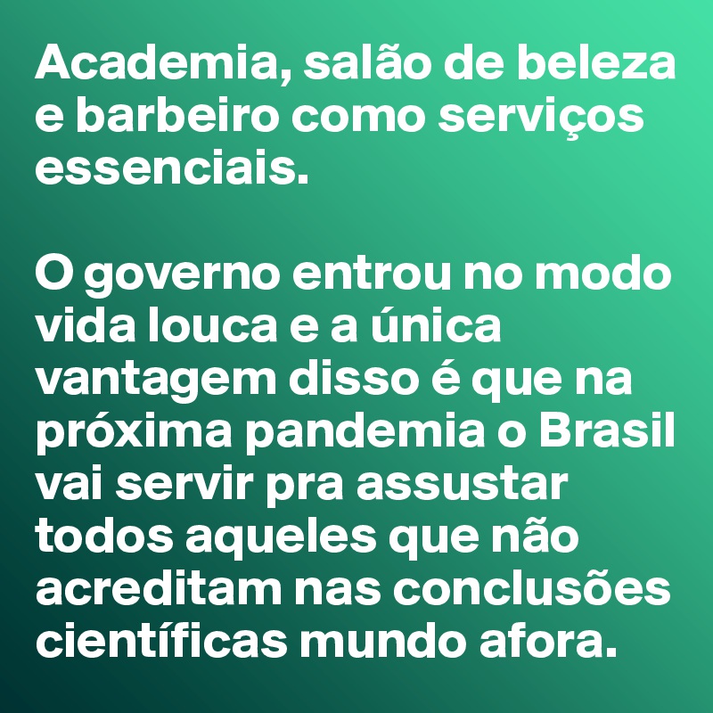 Academia, salão de beleza e barbeiro como serviços essenciais. 

O governo entrou no modo vida louca e a única vantagem disso é que na próxima pandemia o Brasil vai servir pra assustar todos aqueles que não acreditam nas conclusões científicas mundo afora.