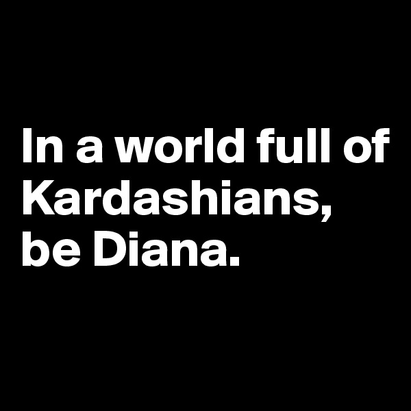 

In a world full of Kardashians, be Diana.

