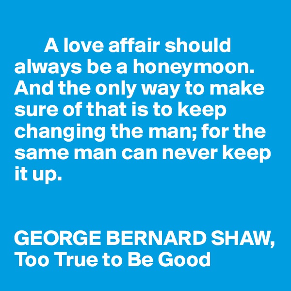 
       A love affair should always be a honeymoon. And the only way to make sure of that is to keep changing the man; for the same man can never keep it up.


GEORGE BERNARD SHAW, Too True to Be Good