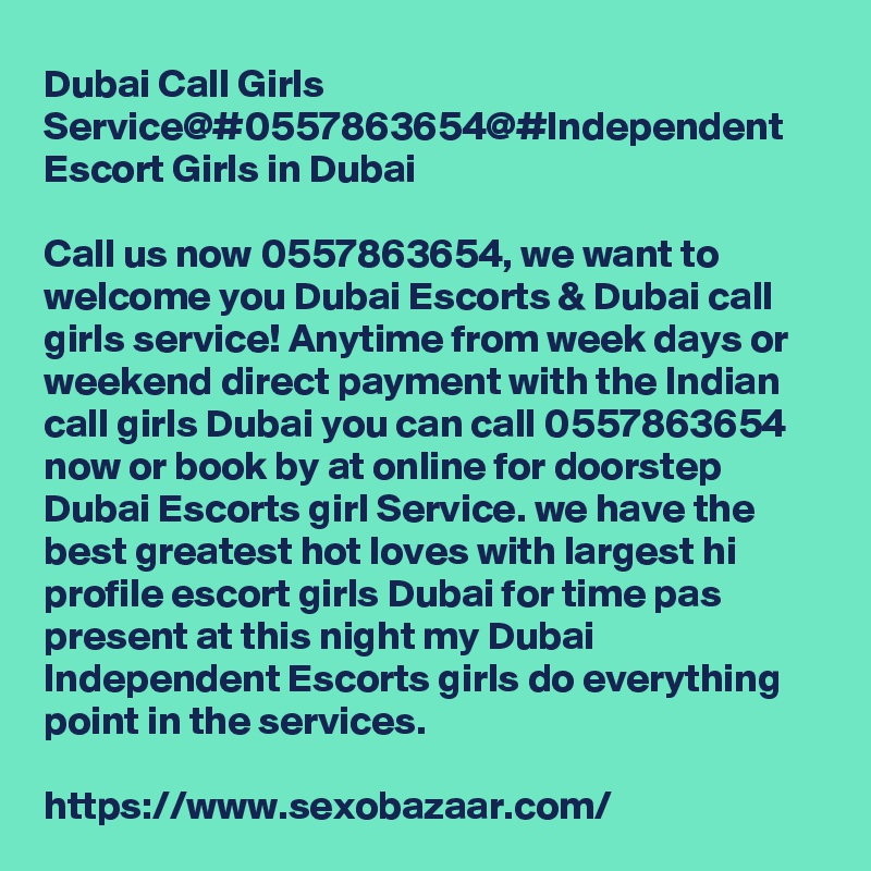 Dubai Call Girls Service@#0557863654@#Independent Escort Girls in Dubai

Call us now 0557863654, we want to welcome you Dubai Escorts & Dubai call girls service! Anytime from week days or weekend direct payment with the Indian call girls Dubai you can call 0557863654 now or book by at online for doorstep Dubai Escorts girl Service. we have the best greatest hot loves with largest hi profile escort girls Dubai for time pas present at this night my Dubai Independent Escorts girls do everything point in the services.

https://www.sexobazaar.com/ 