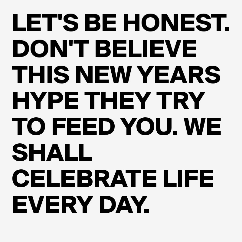 LET'S BE HONEST. DON'T BELIEVE THIS NEW YEARS HYPE THEY TRY TO FEED YOU. WE SHALL CELEBRATE LIFE EVERY DAY. 