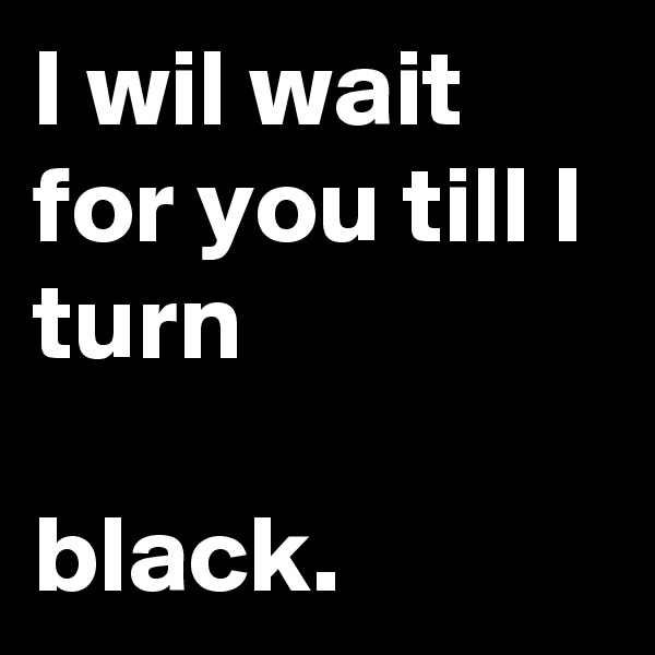 I wil wait for you till I turn

black.
