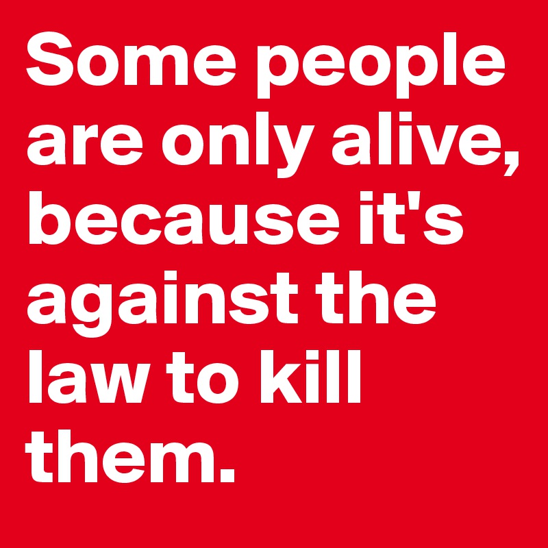 Some people are only alive, because it's against the law to kill them.