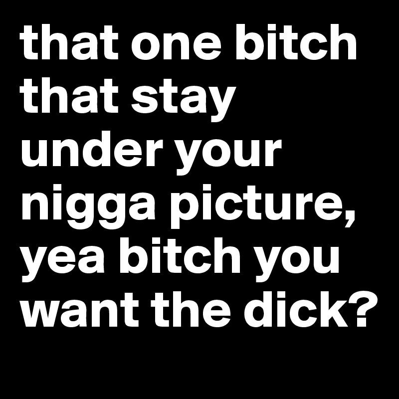 that one bitch that stay under your nigga picture, yea bitch you want the dick?