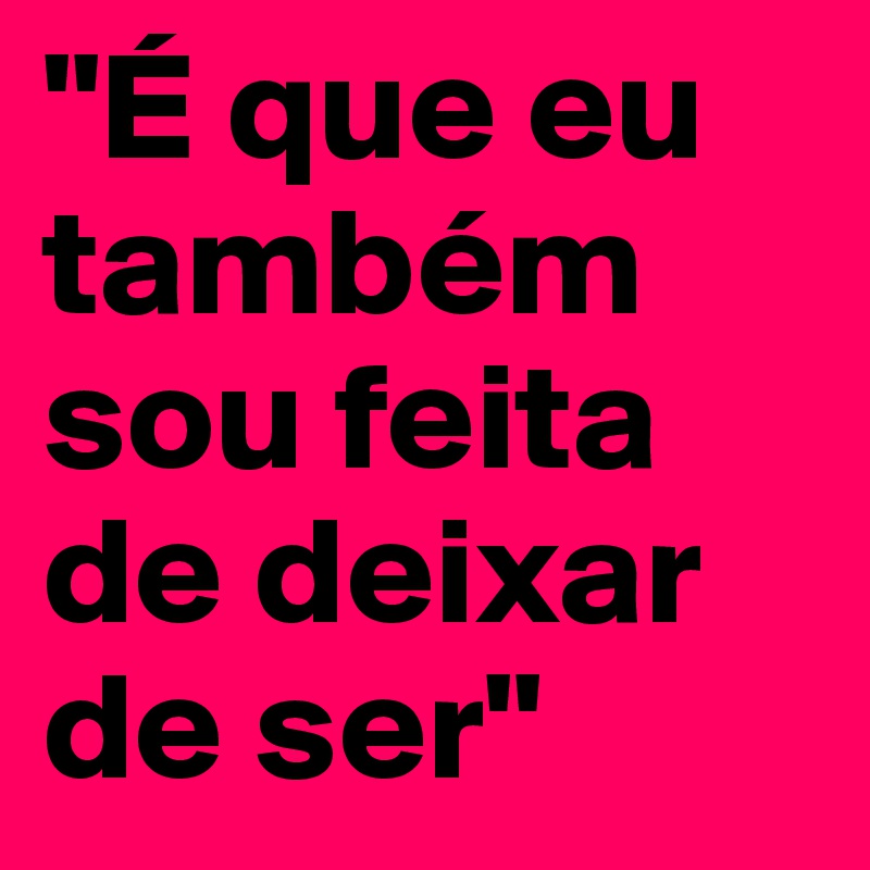 "É que eu também sou feita de deixar de ser"