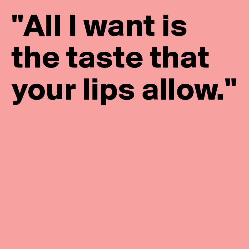 "All I want is the taste that your lips allow." 


