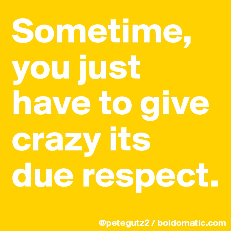 Sometime, you just have to give crazy its due respect.