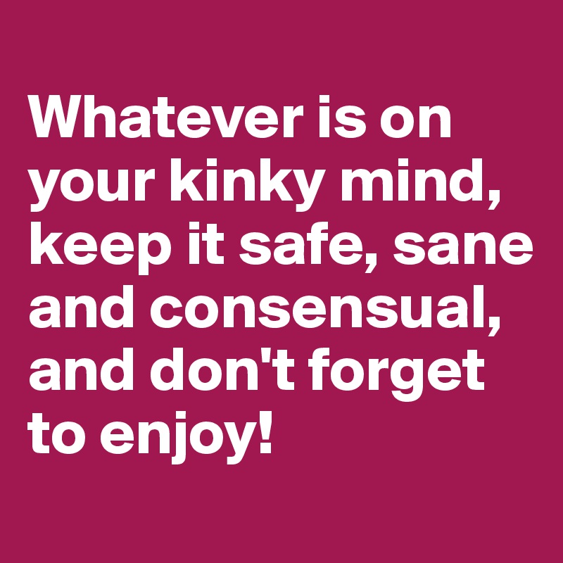 
Whatever is on your kinky mind, keep it safe, sane and consensual, and don't forget to enjoy!