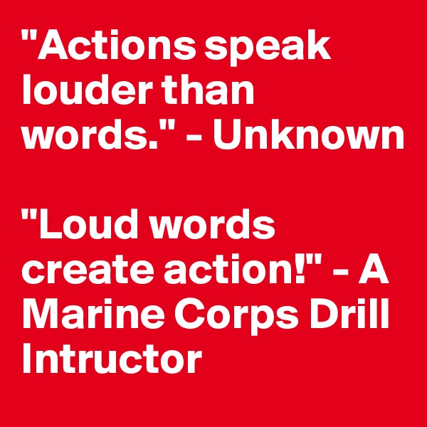 "Actions speak louder than words." - Unknown

"Loud words create action!" - A Marine Corps Drill Intructor