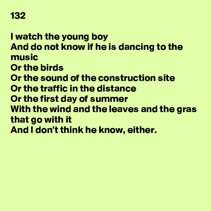 132

I watch the young boy
And do not know if he is dancing to the music
Or the birds
Or the sound of the construction site
Or the traffic in the distance
Or the first day of summer
With the wind and the leaves and the gras that go with it
And I don't think he know, either.





