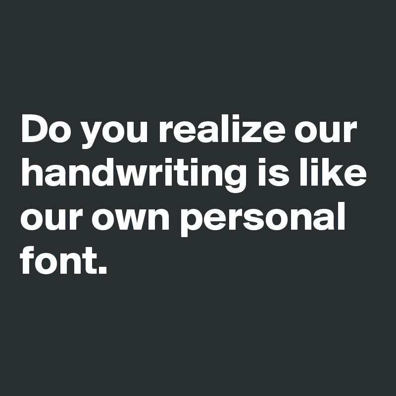 

Do you realize our handwriting is like our own personal font.

