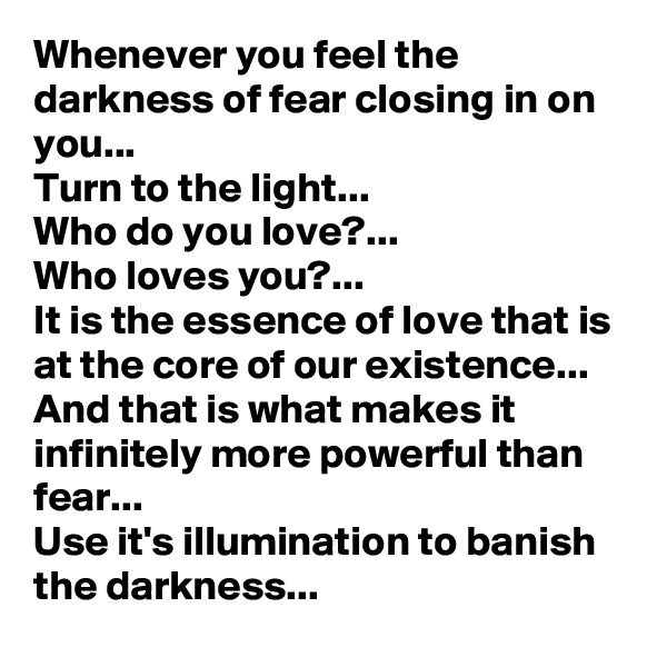 Whenever you feel the darkness of fear closing in on you...
Turn to the light...
Who do you love?...
Who loves you?...
It is the essence of love that is at the core of our existence...
And that is what makes it infinitely more powerful than fear...
Use it's illumination to banish the darkness...