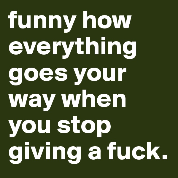 funny how everything goes your way when you stop giving a fuck. 