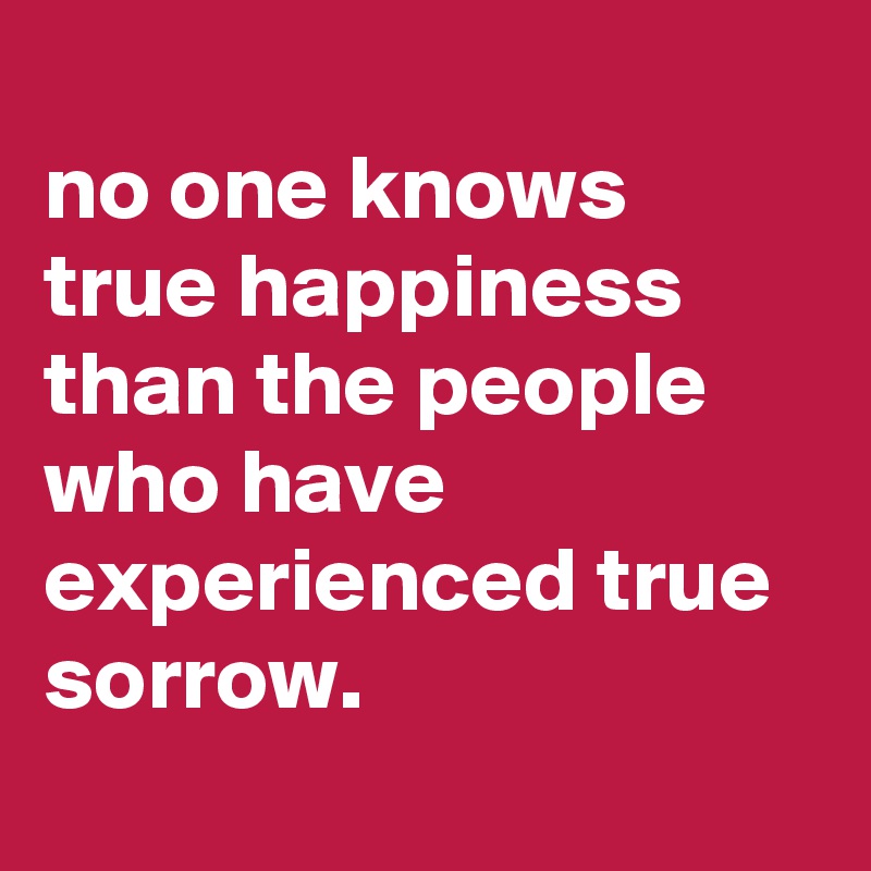 
no one knows true happiness than the people who have experienced true sorrow.
